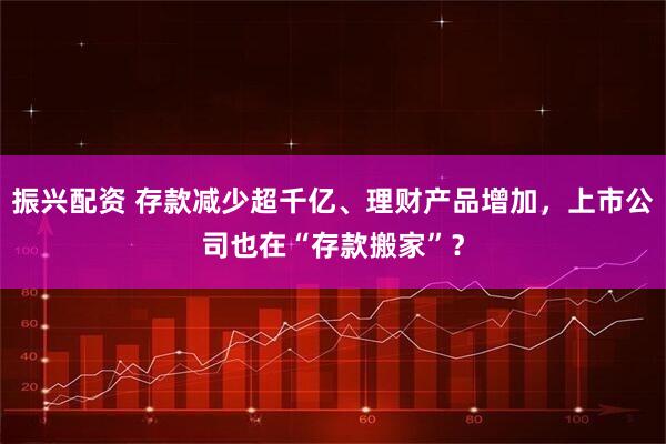 振兴配资 存款减少超千亿、理财产品增加，上市公司也在“存款搬家”？