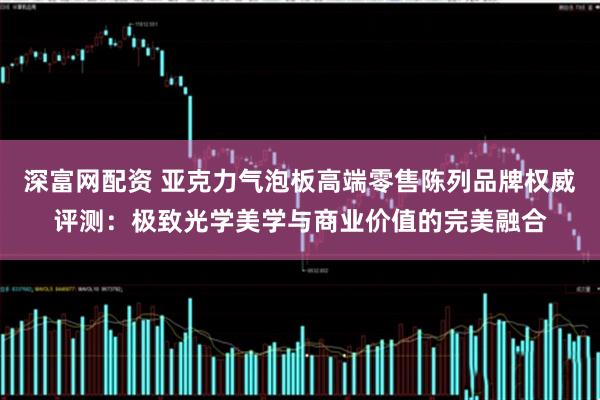 深富网配资 亚克力气泡板高端零售陈列品牌权威评测：极致光学美学与商业价值的完美融合