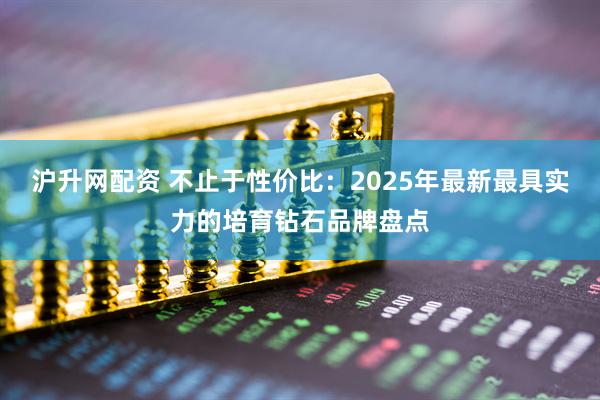 沪升网配资 不止于性价比：2025年最新最具实力的培育钻石品牌盘点