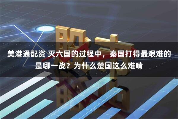 美港通配资 灭六国的过程中，秦国打得最艰难的是哪一战？为什么楚国这么难啃