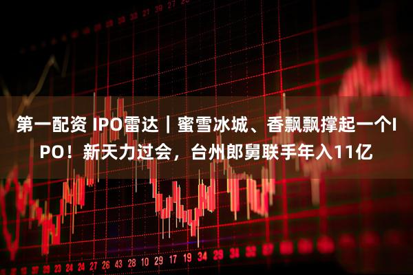 第一配资 IPO雷达｜蜜雪冰城、香飘飘撑起一个IPO！新天力过会，台州郎舅联手年入11亿