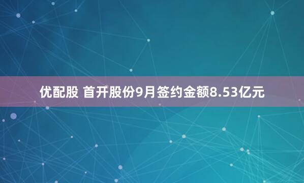 优配股 首开股份9月签约金额8.53亿元