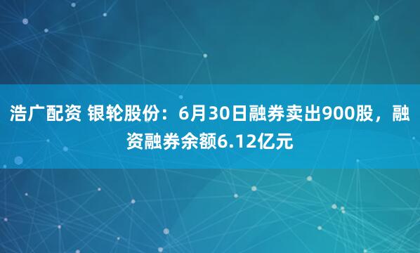 浩广配资 银轮股份：6月30日融券卖出900股，融资融券余额6.12亿元