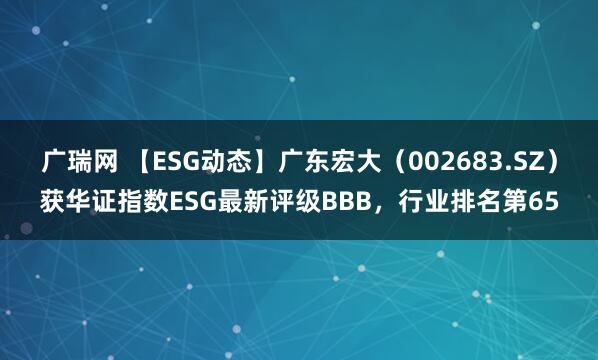 广瑞网 【ESG动态】广东宏大（002683.SZ）获华证指数ESG最新评级BBB，行业排名第65