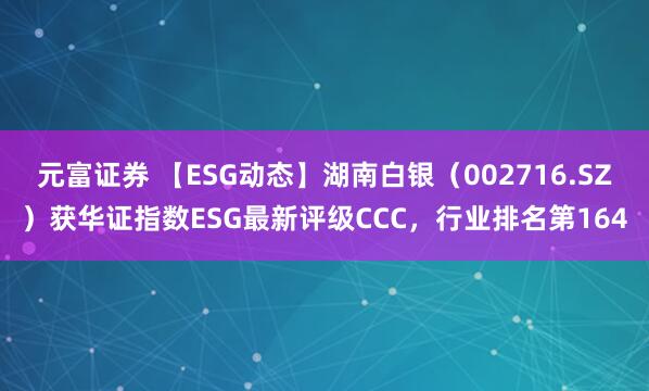 元富证券 【ESG动态】湖南白银（002716.SZ）获华证指数ESG最新评级CCC，行业排名第164