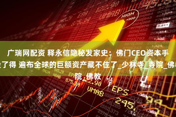 广瑞网配资 释永信隐秘发家史：佛门CEO资本手段了得 遍布全球的巨额资产藏不住了_少林寺_寺院_佛教